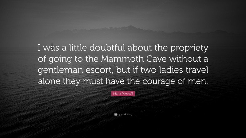 Maria Mitchell Quote: “I was a little doubtful about the propriety of going to the Mammoth Cave without a gentleman escort, but if two ladies travel alone they must have the courage of men.”