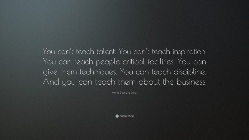 Anna Deavere Smith Quote: “You can’t teach talent. You can’t teach inspiration. You can teach people critical facilities. You can give them techniques. You can teach discipline. And you can teach them about the business.”