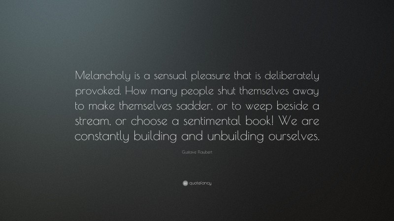 Gustave Flaubert Quote: “Melancholy is a sensual pleasure that is deliberately provoked. How many people shut themselves away to make themselves sadder, or to weep beside a stream, or choose a sentimental book! We are constantly building and unbuilding ourselves.”