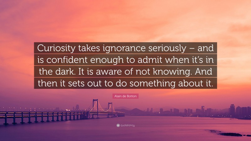 Alain de Botton Quote: “Curiosity takes ignorance seriously – and is confident enough to admit when it’s in the dark. It is aware of not knowing. And then it sets out to do something about it.”