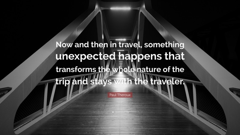 Paul Theroux Quote: “Now and then in travel, something unexpected happens that transforms the whole nature of the trip and stays with the traveler.”