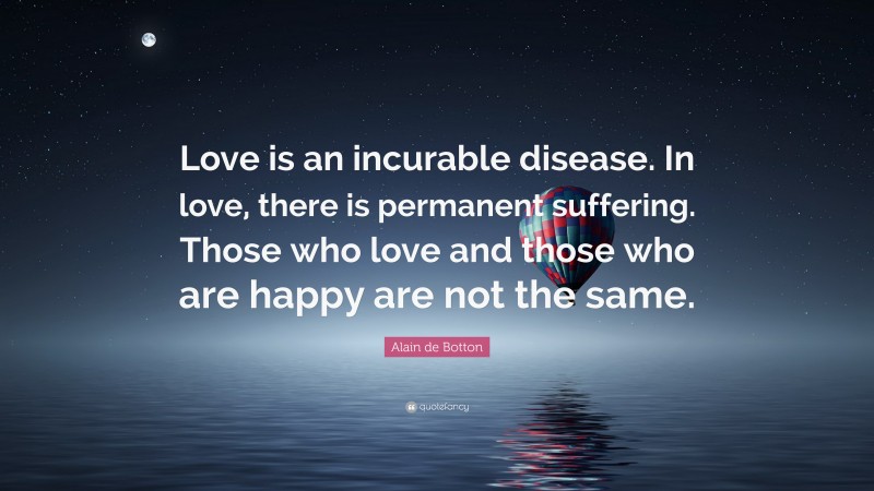 Alain de Botton Quote: “Love is an incurable disease. In love, there is permanent suffering. Those who love and those who are happy are not the same.”