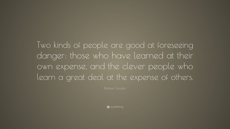 Baltasar Gracián Quote: “Two kinds of people are good at foreseeing danger: those who have learned at their own expense, and the clever people who learn a great deal at the expense of others.”