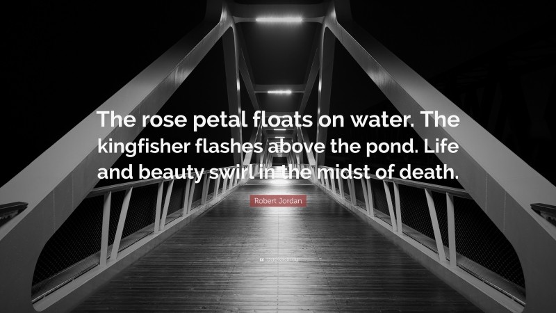 Robert Jordan Quote: “The rose petal floats on water. The kingfisher flashes above the pond. Life and beauty swirl in the midst of death.”