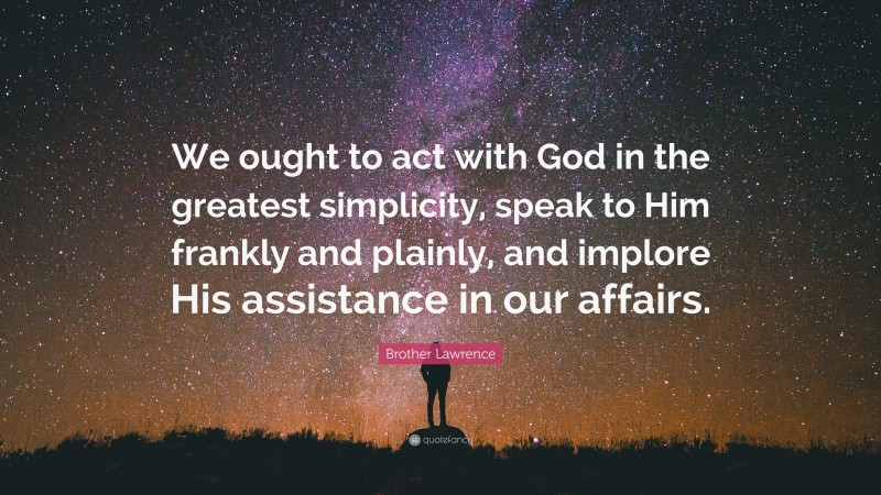 Brother Lawrence Quote: “We ought to act with God in the greatest simplicity, speak to Him frankly and plainly, and implore His assistance in our affairs.”