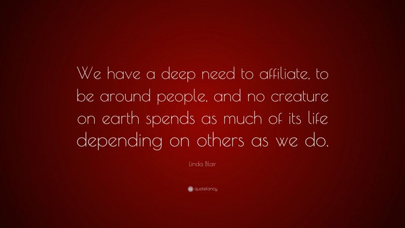 Linda Blair Quote: “We have a deep need to affiliate, to be around people, and no creature on earth spends as much of its life depending on others as we do.”