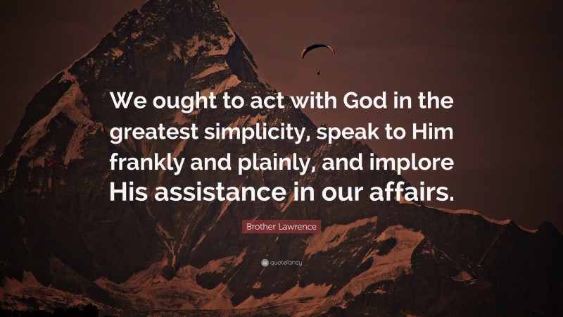 Brother Lawrence Quote: “We ought to act with God in the greatest simplicity, speak to Him frankly and plainly, and implore His assistance in our affairs.”