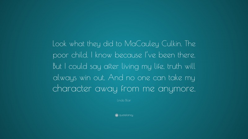 Linda Blair Quote: “Look what they did to MaCauley Culkin. The poor child. I know because I’ve been there. But I could say after living my life, truth will always win out. And no one can take my character away from me anymore.”