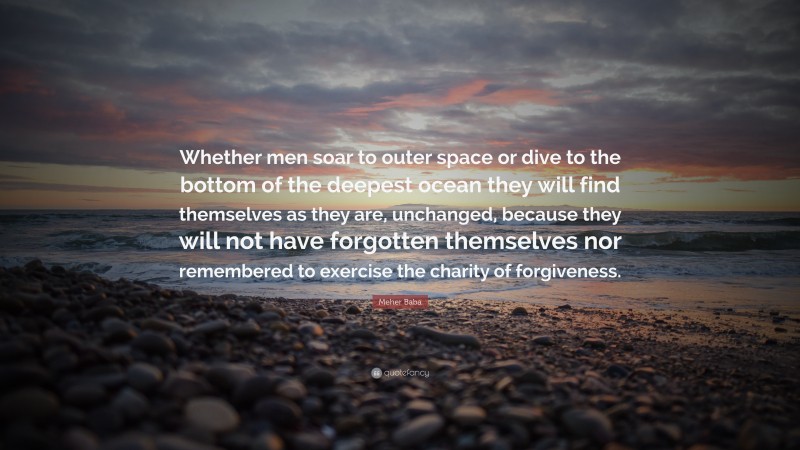 Meher Baba Quote: “Whether men soar to outer space or dive to the bottom of the deepest ocean they will find themselves as they are, unchanged, because they will not have forgotten themselves nor remembered to exercise the charity of forgiveness.”