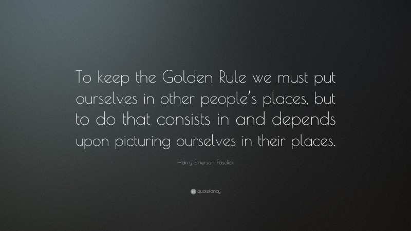 Harry Emerson Fosdick Quote: “To keep the Golden Rule we must put ourselves in other people’s places, but to do that consists in and depends upon picturing ourselves in their places.”