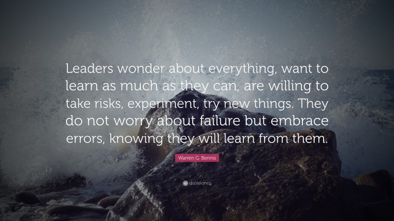 Warren G. Bennis Quote: “Leaders wonder about everything, want to learn as much as they can, are willing to take risks, experiment, try new things. They do not worry about failure but embrace errors, knowing they will learn from them.”