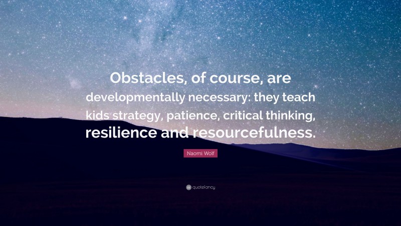 Naomi Wolf Quote: “Obstacles, of course, are developmentally necessary: they teach kids strategy, patience, critical thinking, resilience and resourcefulness.”