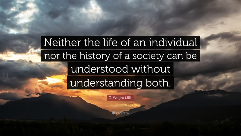 C. Wright Mills Quote: “Neither the life of an individual nor the history of a society can be understood without understanding both.”