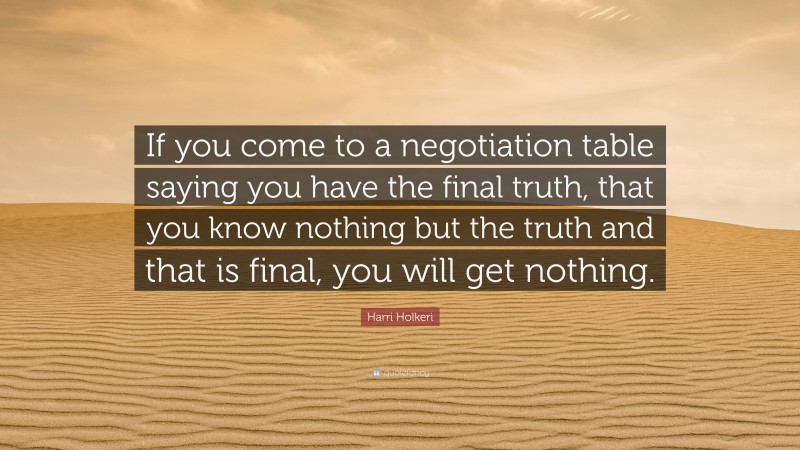 Harri Holkeri Quote: “If you come to a negotiation table saying you have the final truth, that you know nothing but the truth and that is final, you will get nothing.”