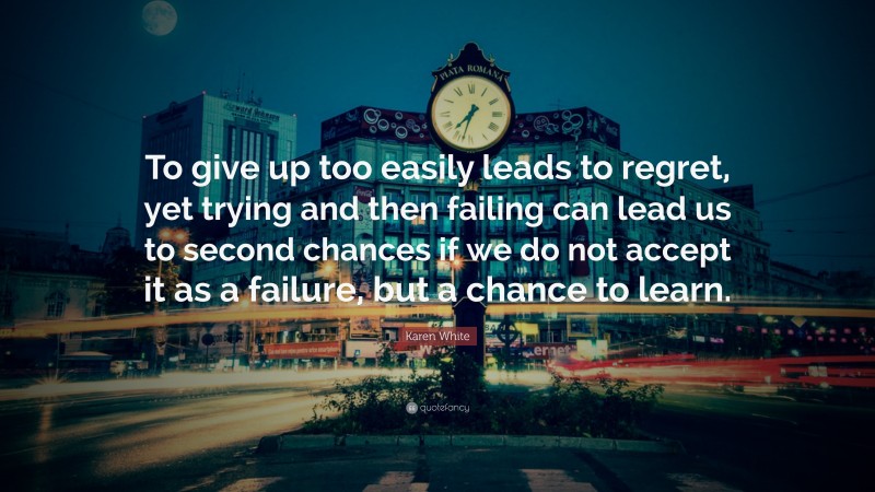 Karen White Quote: “To give up too easily leads to regret, yet trying and then failing can lead us to second chances if we do not accept it as a failure, but a chance to learn.”
