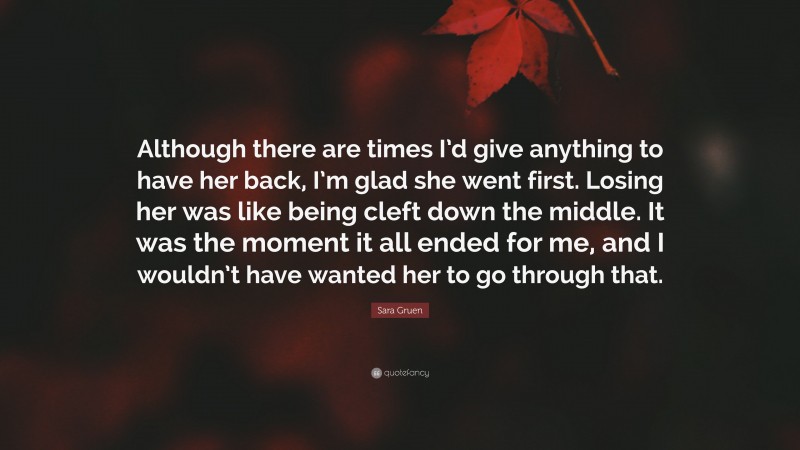Sara Gruen Quote: “Although there are times I’d give anything to have her back, I’m glad she went first. Losing her was like being cleft down the middle. It was the moment it all ended for me, and I wouldn’t have wanted her to go through that.”