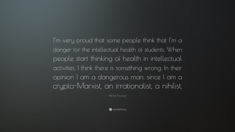 Michel Foucault Quote: “I’m very proud that some people think that I’m a danger for the intellectual health of students. When people start thinking of health in intellectual activities, I think there is something wrong. In their opinion I am a dangerous man, since I am a crypto-Marxist, an irrationalist, a nihilist.”