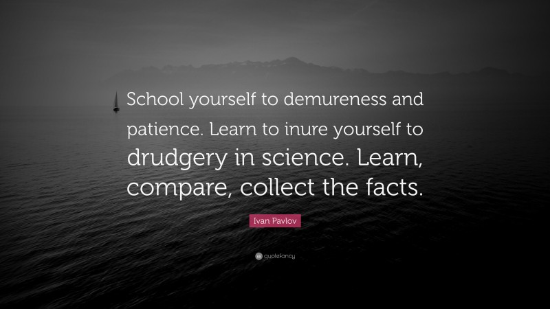 Ivan Pavlov Quote: “School yourself to demureness and patience. Learn to inure yourself to drudgery in science. Learn, compare, collect the facts.”