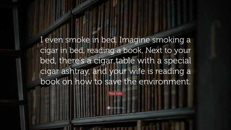 Raul Julia Quote: “I even smoke in bed. Imagine smoking a cigar in bed, reading a book. Next to your bed, there’s a cigar table with a special cigar ashtray, and your wife is reading a book on how to save the environment.”