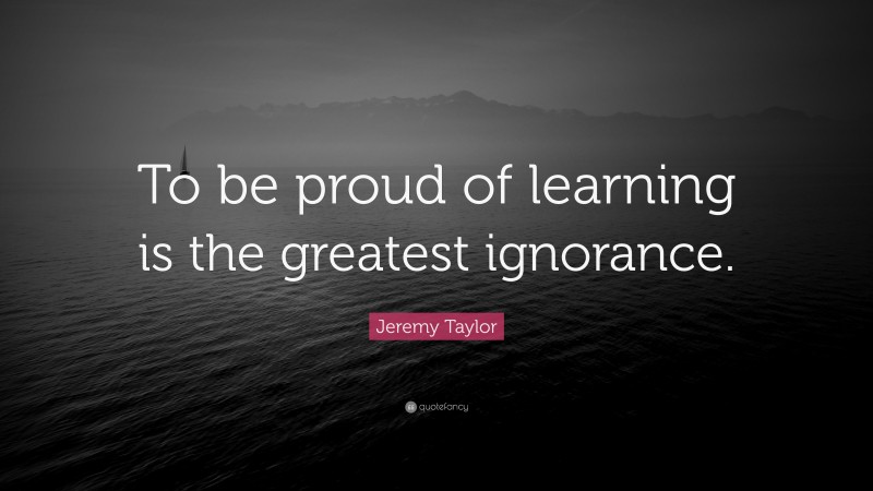 Jeremy Taylor Quote: “To be proud of learning is the greatest ignorance.”