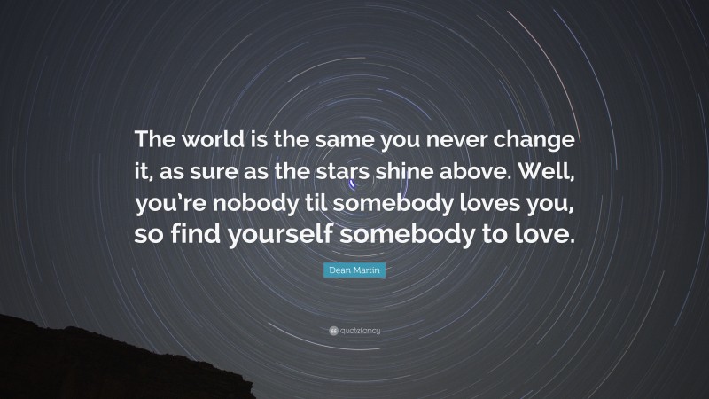 Dean Martin Quote: “The world is the same you never change it, as sure as the stars shine above. Well, you’re nobody til somebody loves you, so find yourself somebody to love.”