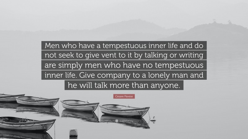 Cesare Pavese Quote: “Men who have a tempestuous inner life and do not seek to give vent to it by talking or writing are simply men who have no tempestuous inner life. Give company to a lonely man and he will talk more than anyone.”
