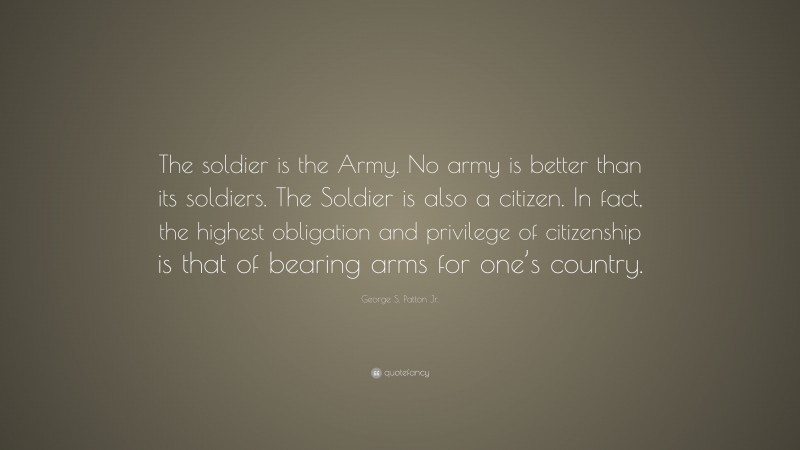George S. Patton Jr. Quote: “The soldier is the Army. No army is better than its soldiers. The Soldier is also a citizen. In fact, the highest obligation and privilege of citizenship is that of bearing arms for one’s country.”