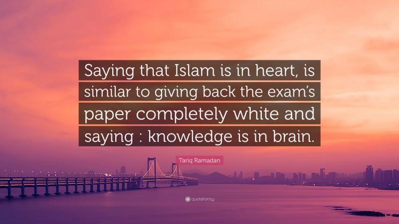 Tariq Ramadan Quote: “Saying that Islam is in heart, is similar to giving back the exam’s paper completely white and saying : knowledge is in brain.”