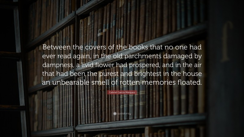 Gabriel Garcí­a Márquez Quote: “Between the covers of the books that no one had ever read again, in the old parchments damaged by dampness, a livid flower had prospered, and in the air that had been the purest and brightest in the house an unbearable smell of rotten memories floated.”