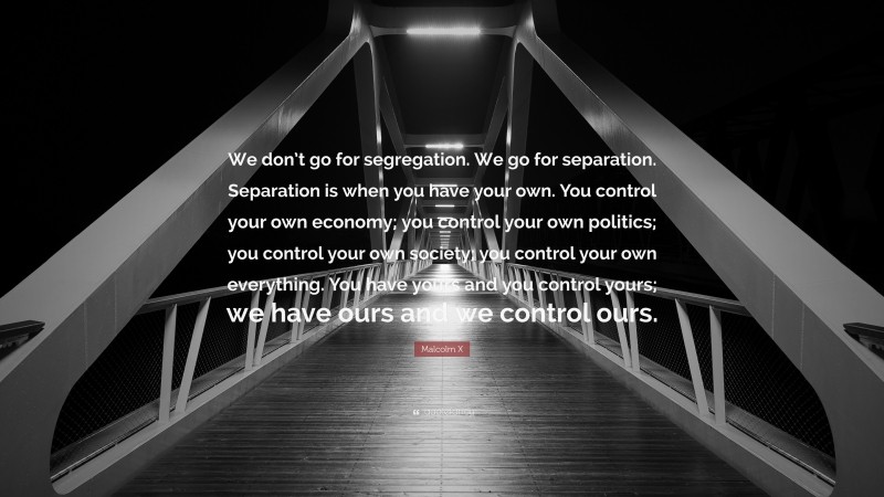 Malcolm X Quote: “We don’t go for segregation. We go for separation. Separation is when you have your own. You control your own economy; you control your own politics; you control your own society; you control your own everything. You have yours and you control yours; we have ours and we control ours.”