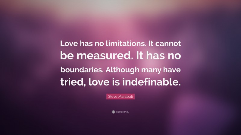 Steve Maraboli Quote: “Love has no limitations. It cannot be measured. It has no boundaries. Although many have tried, love is indefinable.”