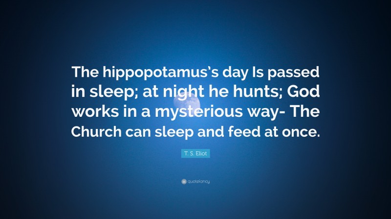 T. S. Eliot Quote: “The hippopotamus’s day Is passed in sleep; at night he hunts; God works in a mysterious way- The Church can sleep and feed at once.”