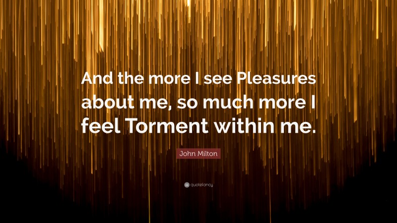 John Milton Quote: “And the more I see Pleasures about me, so much more I feel Torment within me.”