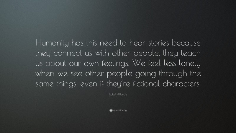 Isabel Allende Quote: “Humanity has this need to hear stories because they connect us with other people, they teach us about our own feelings. We feel less lonely when we see other people going through the same things, even if they’re fictional characters.”