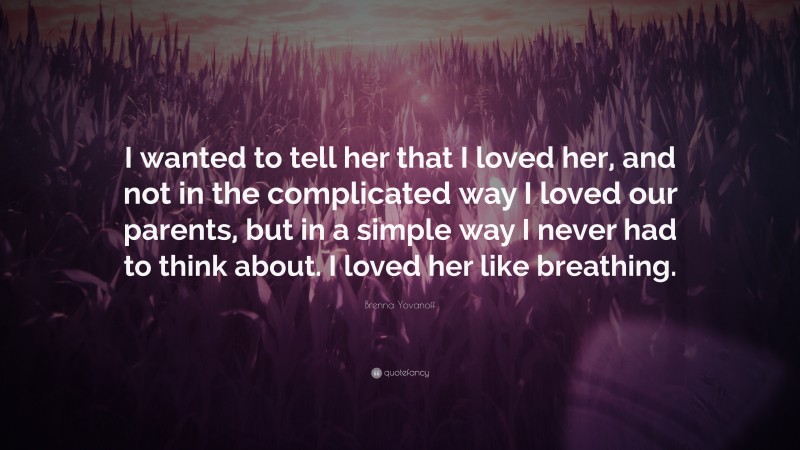Brenna Yovanoff Quote: “I wanted to tell her that I loved her, and not in the complicated way I loved our parents, but in a simple way I never had to think about. I loved her like breathing.”