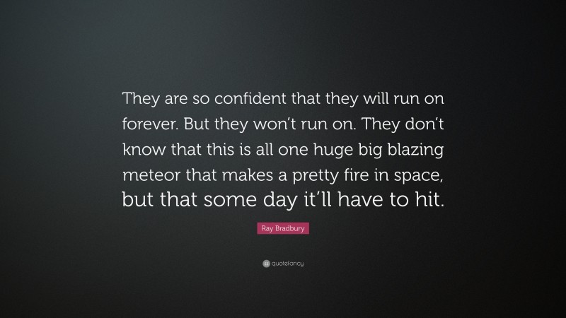 Ray Bradbury Quote: “They are so confident that they will run on forever. But they won’t run on. They don’t know that this is all one huge big blazing meteor that makes a pretty fire in space, but that some day it’ll have to hit.”