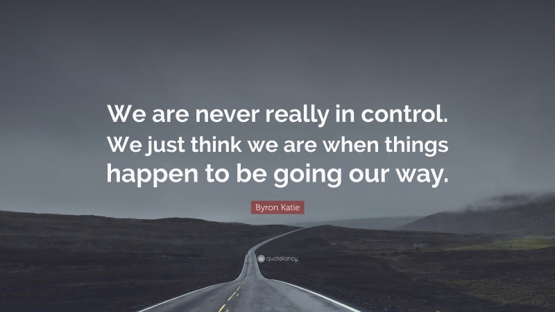Byron Katie Quote: “We are never really in control. We just think we are when things happen to be going our way.”