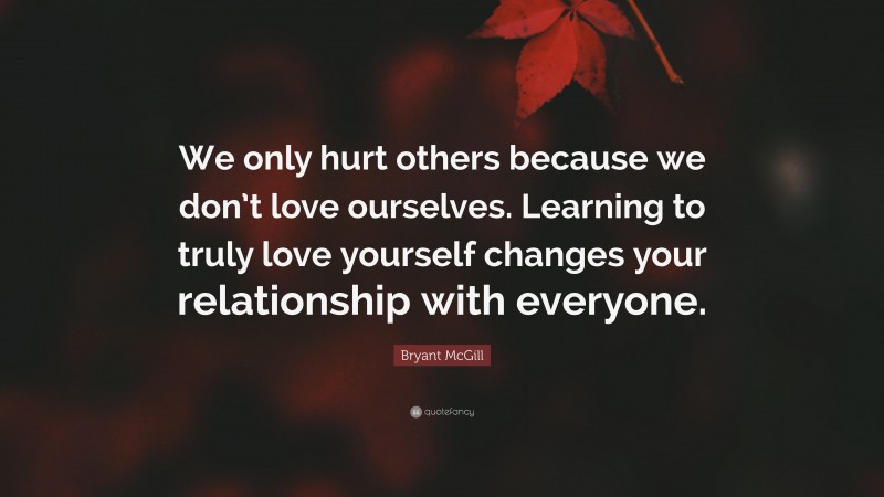 Bryant McGill Quote: “We only hurt others because we don’t love ourselves. Learning to truly love yourself changes your relationship with everyone.”