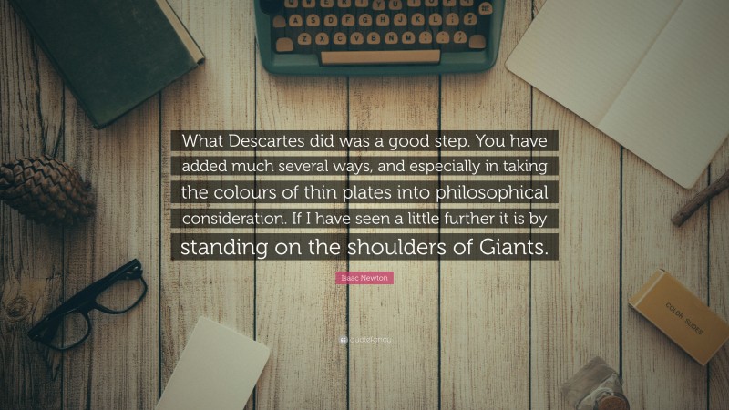 Isaac Newton Quote: “What Descartes did was a good step. You have added much several ways, and especially in taking the colours of thin plates into philosophical consideration. If I have seen a little further it is by standing on the shoulders of Giants.”