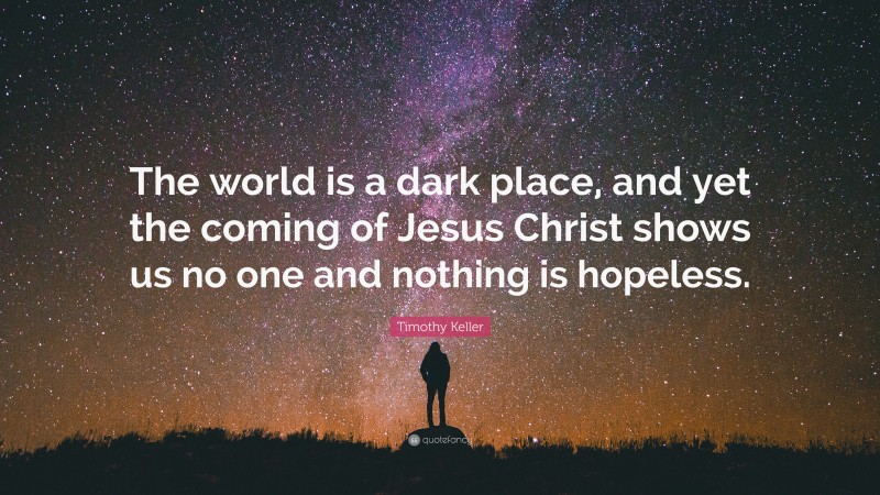 Timothy Keller Quote: “The world is a dark place, and yet the coming of Jesus Christ shows us no one and nothing is hopeless.”