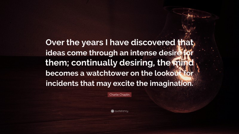 Charlie Chaplin Quote: “Over the years I have discovered that ideas come through an intense desire for them; continually desiring, the mind becomes a watchtower on the lookout for incidents that may excite the imagination.”