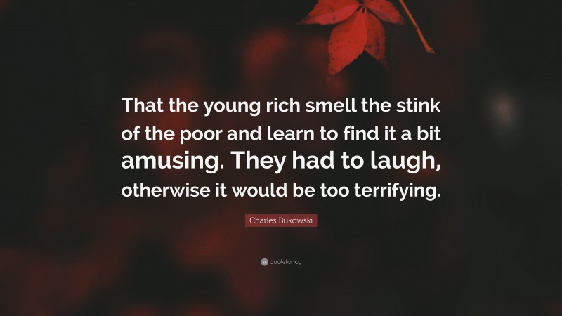 Charles Bukowski Quote: “That the young rich smell the stink of the poor and learn to find it a bit amusing. They had to laugh, otherwise it would be too terrifying.”