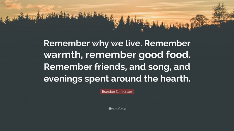 Brandon Sanderson Quote: “Remember why we live. Remember warmth, remember good food. Remember friends, and song, and evenings spent around the hearth.”