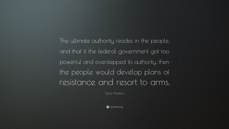 James Madison Quote: “The ultimate authority resides in the people, and that if the federal government got too powerful and overstepped its authority, then the people would develop plans of resistance and resort to arms.”