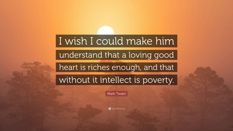 Mark Twain Quote: “I wish I could make him understand that a loving good heart is riches enough, and that without it intellect is poverty.”