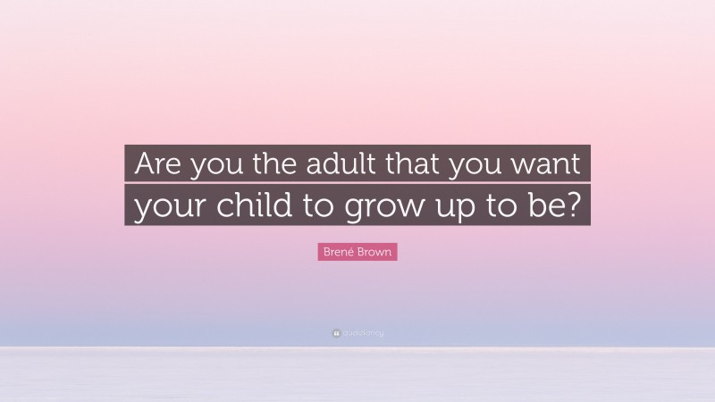 Brené Brown Quote: “Are you the adult that you want your child to grow up to be?”