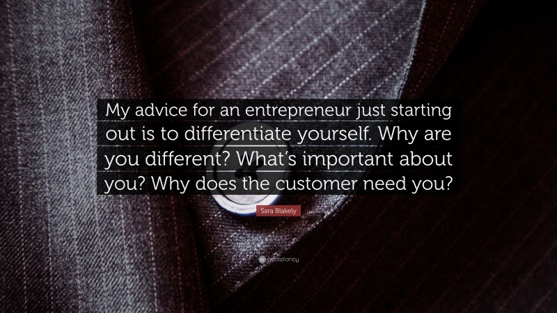 Sara Blakely Quote: “My advice for an entrepreneur just starting out is to differentiate yourself. Why are you different? What’s important about you? Why does the customer need you?”
