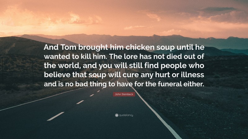 John Steinbeck Quote: “And Tom brought him chicken soup until he wanted to kill him. The lore has not died out of the world, and you will still find people who believe that soup will cure any hurt or illness and is no bad thing to have for the funeral either.”