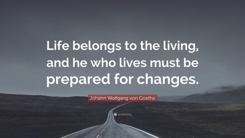 Johann Wolfgang von Goethe Quote: “Life belongs to the living, and he who lives must be prepared for changes.”