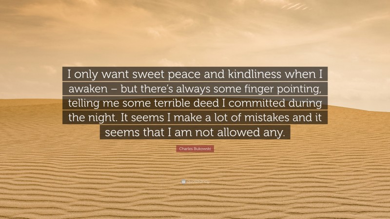 Charles Bukowski Quote: “I only want sweet peace and kindliness when I awaken – but there’s always some finger pointing, telling me some terrible deed I committed during the night. It seems I make a lot of mistakes and it seems that I am not allowed any.”